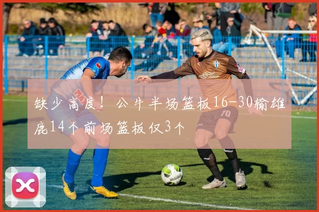 缺少高度！公牛半场篮板16-30输雄鹿14个前场篮板仅3个