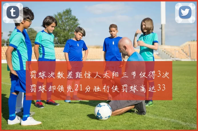 罚球次数差距惊人太阳三节仅得3次罚球却领先21分独行侠罚球高达33次