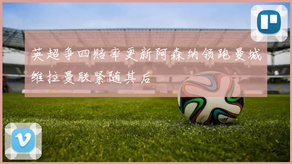 英超争四赔率更新阿森纳领跑曼城维拉曼联紧随其后