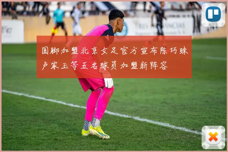 国脚加盟北京女足官方宣布陈巧珠卢家玉等五名球员加盟新阵容