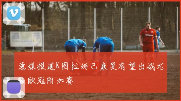 意媒报道K图拉姆已康复有望出战尤文欧冠附加赛