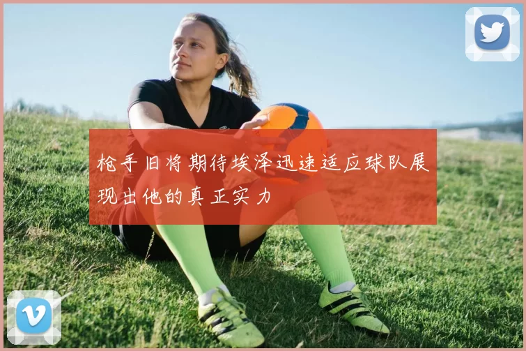 枪手旧将期待埃泽迅速适应球队展现出他的真正实力