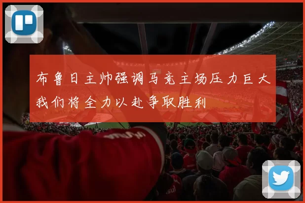 布鲁日主帅强调马竞主场压力巨大我们将全力以赴争取胜利