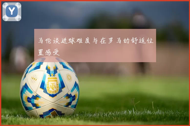 马伦谈进球难度与在罗马的舒适位置感受