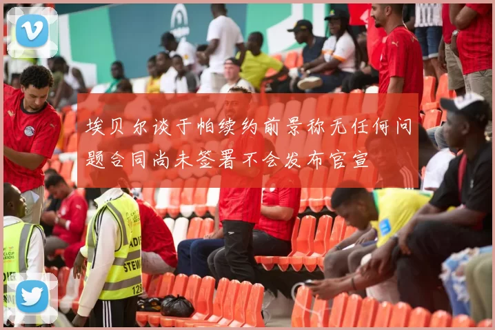 埃贝尔谈于帕续约前景称无任何问题合同尚未签署不会发布官宣