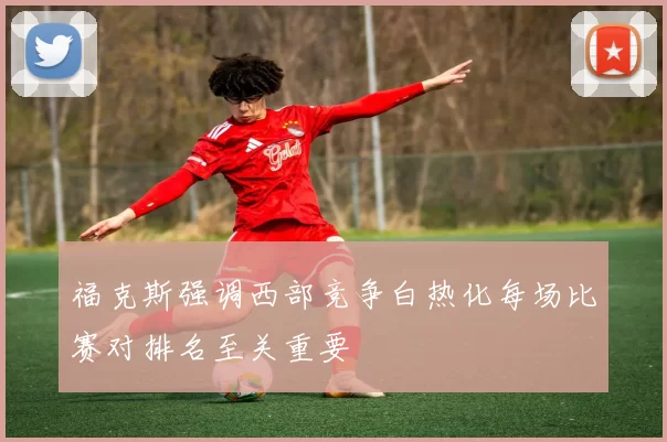 福克斯强调西部竞争白热化每场比赛对排名至关重要
