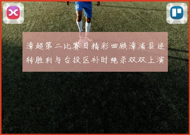 漳超第二比赛日精彩回顾漳浦县逆转胜利与台投区补时绝杀双双上演
