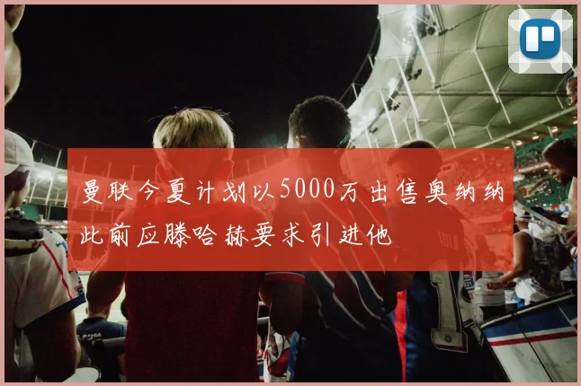 曼联今夏计划以5000万出售奥纳纳此前应滕哈赫要求引进他