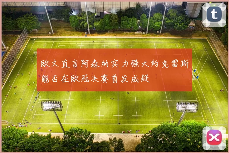欧文直言阿森纳实力强大约克雷斯能否在欧冠决赛首发成疑