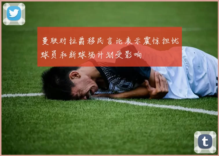 曼联对拉爵移民言论表示震惊担忧球员和新球场计划受影响