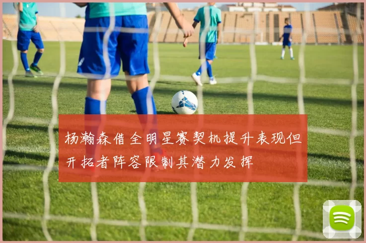 杨瀚森借全明星赛契机提升表现但开拓者阵容限制其潜力发挥