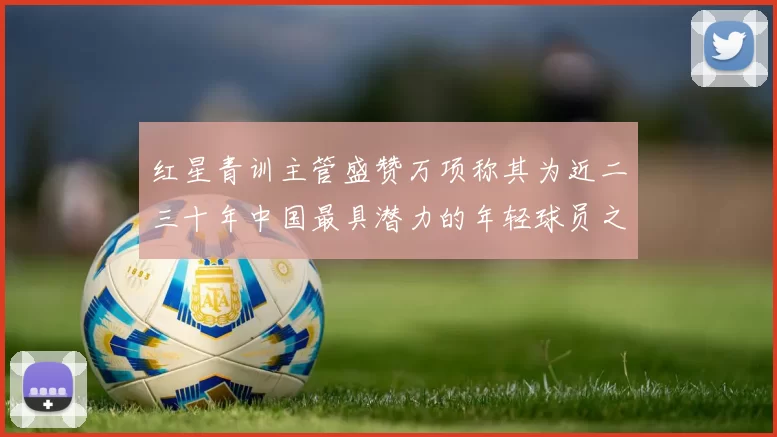 红星青训主管盛赞万项称其为近二三十年中国最具潜力的年轻球员之一