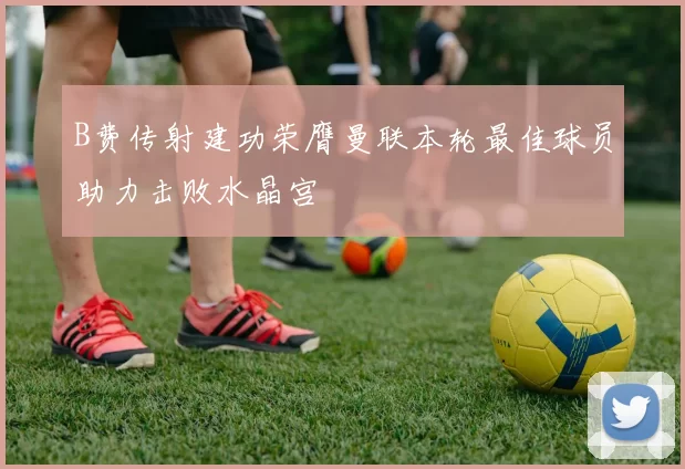 B费传射建功荣膺曼联本轮最佳球员助力击败水晶宫