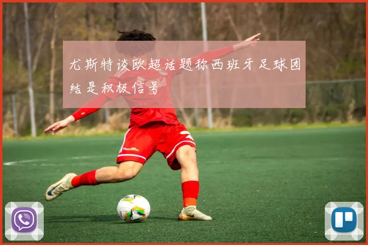 尤斯特谈欧超话题称西班牙足球团结是积极信号