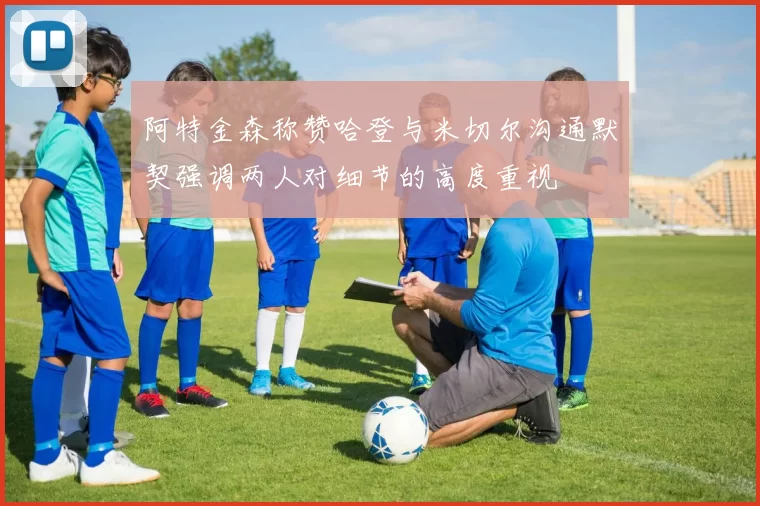 阿特金森称赞哈登与米切尔沟通默契强调两人对细节的高度重视
