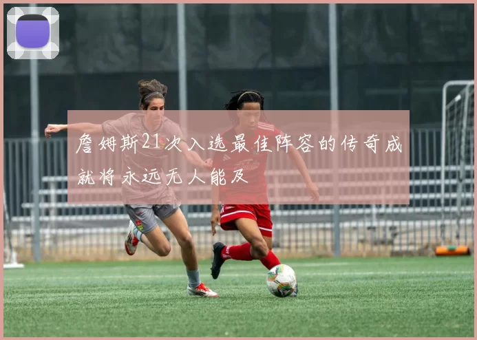 詹姆斯21次入选最佳阵容的传奇成就将永远无人能及