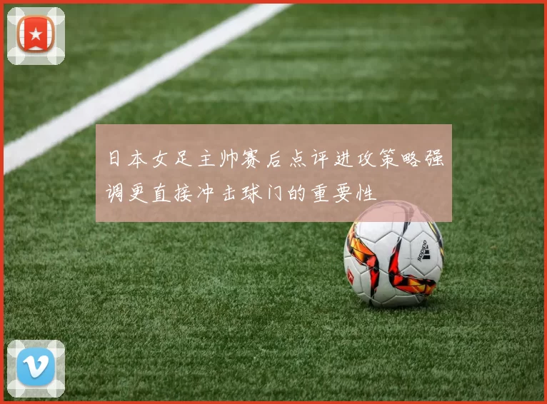 日本女足主帅赛后点评进攻策略强调更直接冲击球门的重要性