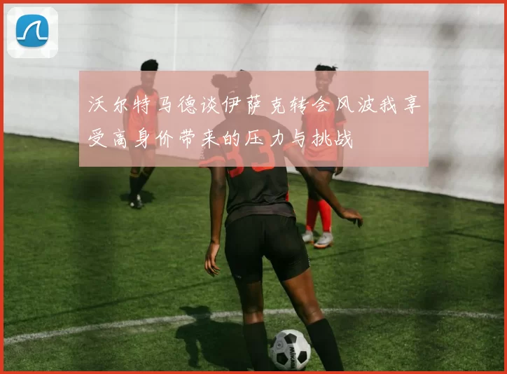 沃尔特马德谈伊萨克转会风波我享受高身价带来的压力与挑战