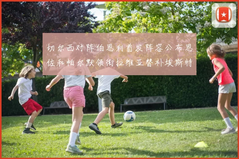 切尔西对阵伯恩利首发阵容公布恩佐和帕尔默领衔拉维亚替补埃斯特旺因伤缺席