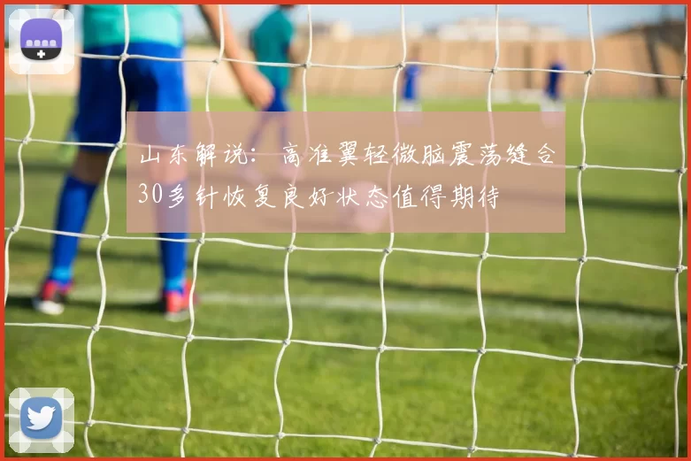 山东解说：高准翼轻微脑震荡缝合30多针恢复良好状态值得期待