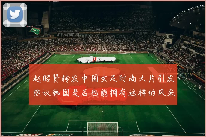 赵昭贤转发中国女足时尚大片引发热议韩国是否也能拥有这样的风采