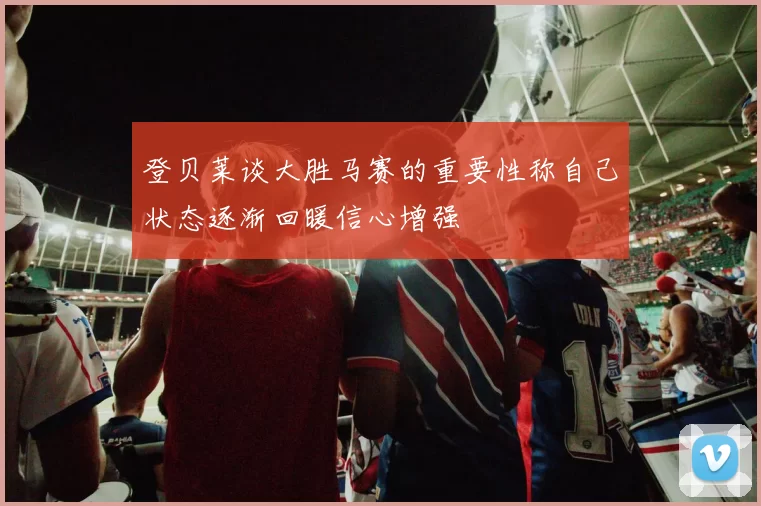 登贝莱谈大胜马赛的重要性称自己状态逐渐回暖信心增强